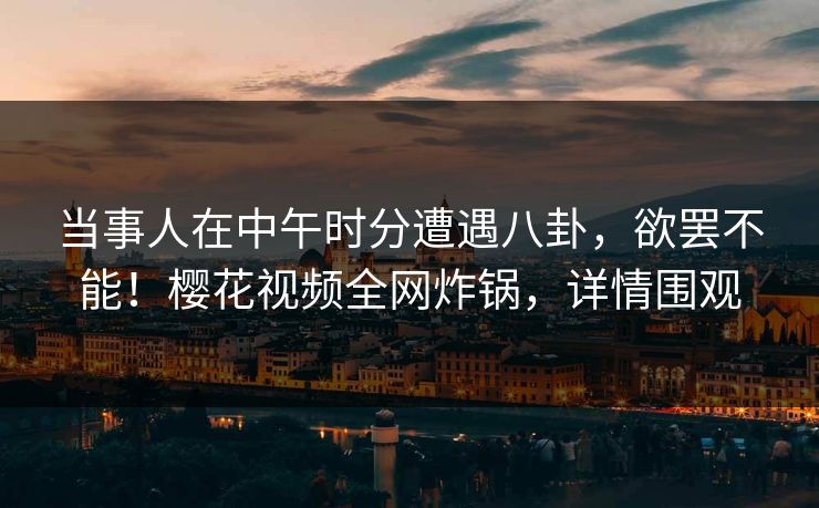 当事人在中午时分遭遇八卦，欲罢不能！樱花视频全网炸锅，详情围观