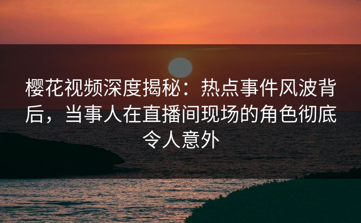 樱花视频深度揭秘:热点事件风波背后,当事人在直播间现场的角色彻底令人意外 樱花视频深度揭秘:热点事件风波背后,当事人在直播间现场的角色彻底令人意外