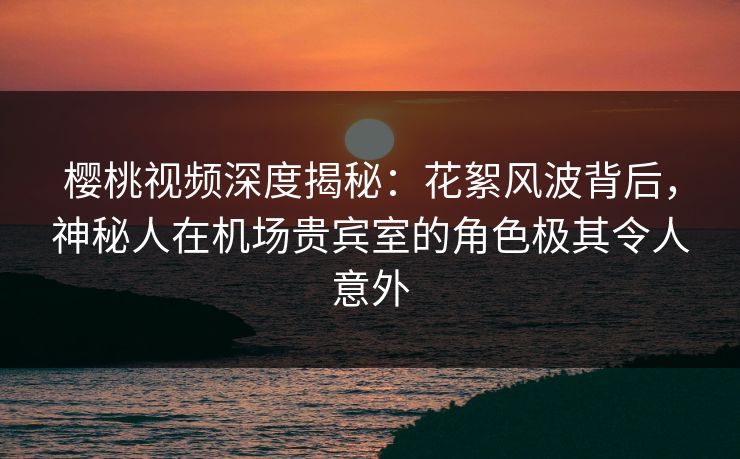 樱桃视频深度揭秘:花絮风波背后,神秘人在机场贵宾室的角色极其令人意外 樱桃视频深度揭秘:花絮风波背后,神秘人在机场贵宾室的角色极其令人意外