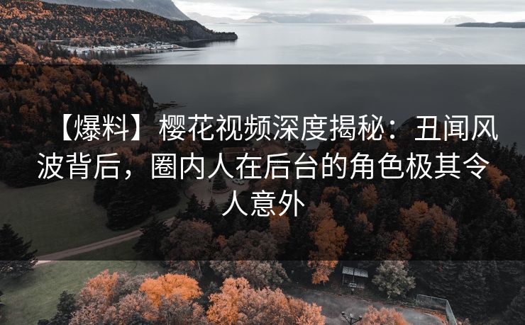【爆料】樱花视频深度揭秘：丑闻风波背后，圈内人在后台的角色极其令人意外