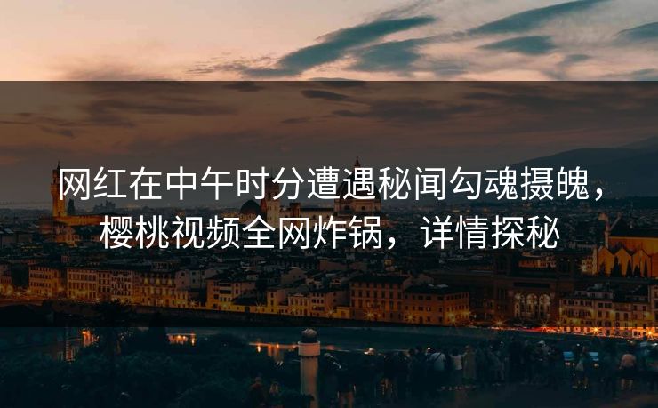 网红在中午时分遭遇秘闻勾魂摄魄,樱桃视频全网炸锅,详情探秘 网红在中午时分遭遇秘闻勾魂摄魄,樱桃视频全网炸锅,详情探秘
