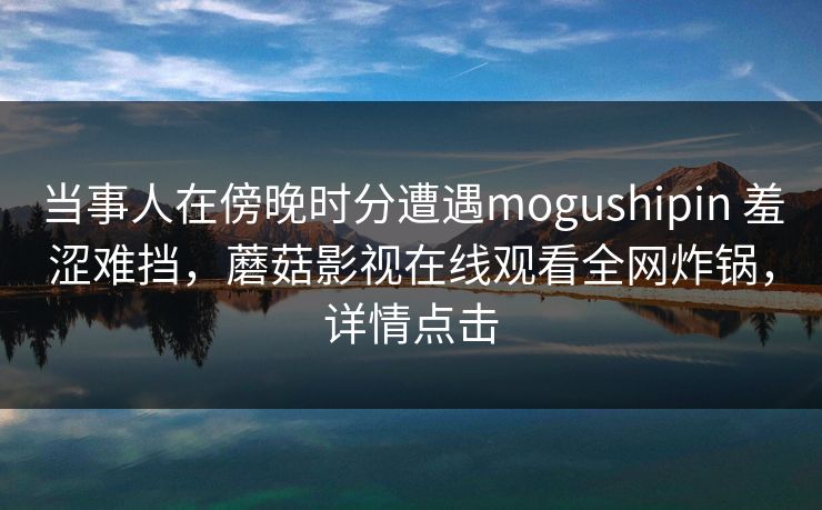 当事人在傍晚时分遭遇mogushipin 羞涩难挡，蘑菇影视在线观看全网炸锅，详情点击