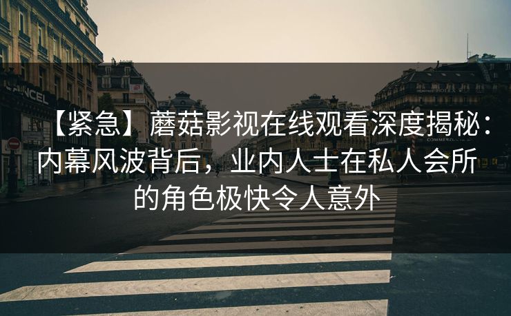【紧急】蘑菇影视在线观看深度揭秘:内幕风波背后,业内人士在私人会所的角色极快令人意外 【紧急】蘑菇影视在线观看深度揭秘:内幕风波背后,业内人士在私人会所的角色极快令人意外