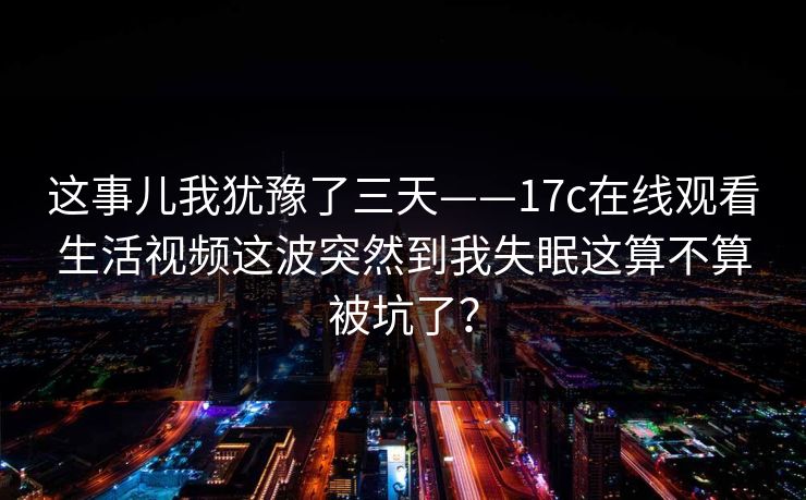 这事儿我犹豫了三天——17c在线观看生活视频这波突然到我失眠这算不算被坑了? 这事儿我犹豫了三天——17c在线观看生活视频这波突然到我失眠这算不算被坑了?