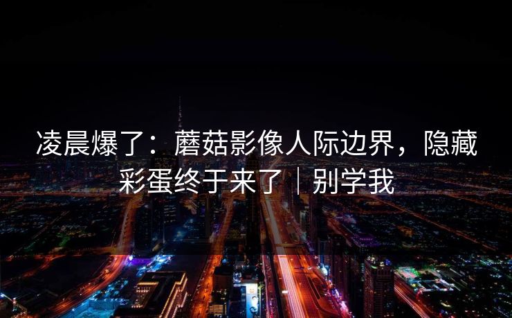 凌晨爆了:蘑菇影像人际边界,隐藏彩蛋终于来了|别学我 凌晨爆了:蘑菇影像人际边界,隐藏彩蛋终于来了|别学我