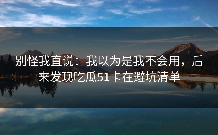 别怪我直说:我以为是我不会用,后来发现吃瓜51卡在避坑清单 别怪我直说:我以为是我不会用,后来发现吃瓜51卡在避坑清单
