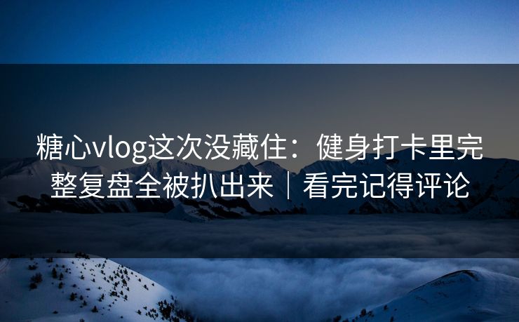 糖心vlog这次没藏住：健身打卡里完整复盘全被扒出来｜看完记得评论
